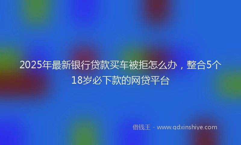 2025年最新银行贷款买车被拒怎么办，整合5个18岁必下款的网贷平台