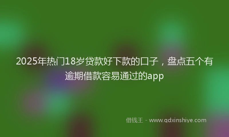 2025年热门18岁贷款好下款的口子，盘点五个有逾期借款容易通过的app