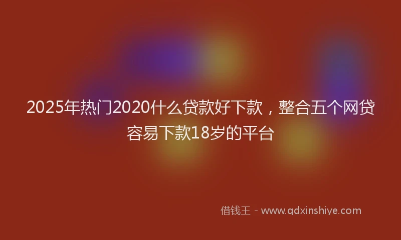 2025年热门2020什么贷款好下款，整合五个网贷容易下款18岁的平台