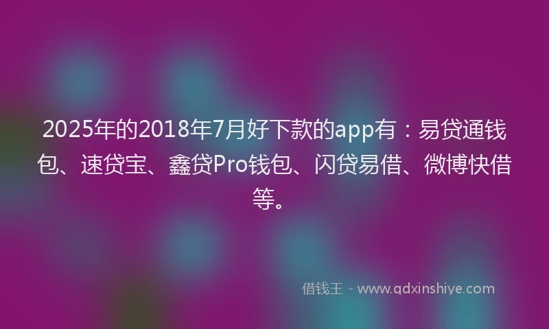 2025年的2018年7月好下款的app有：易贷通钱包、速贷宝、鑫贷Pro钱包、闪贷易借、微博快借等。