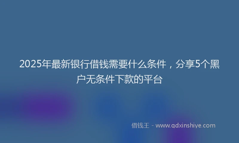 2025年最新银行借钱需要什么条件，分享5个黑户无条件下款的平台