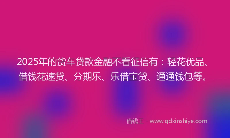 2025年的货车贷款金融不看征信有：轻花优品、借钱花速贷、分期乐、乐借宝贷、通通钱包等。