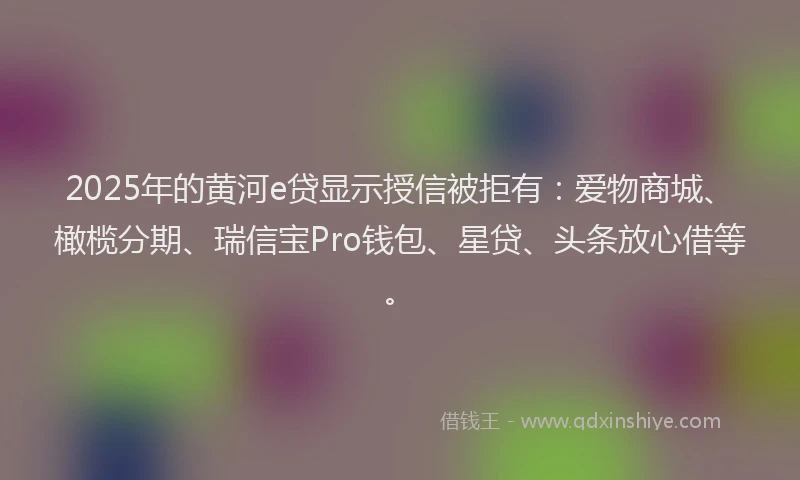 2025年的黄河e贷显示授信被拒有：爱物商城、橄榄分期、瑞信宝Pro钱包、星贷、头条放心借等。