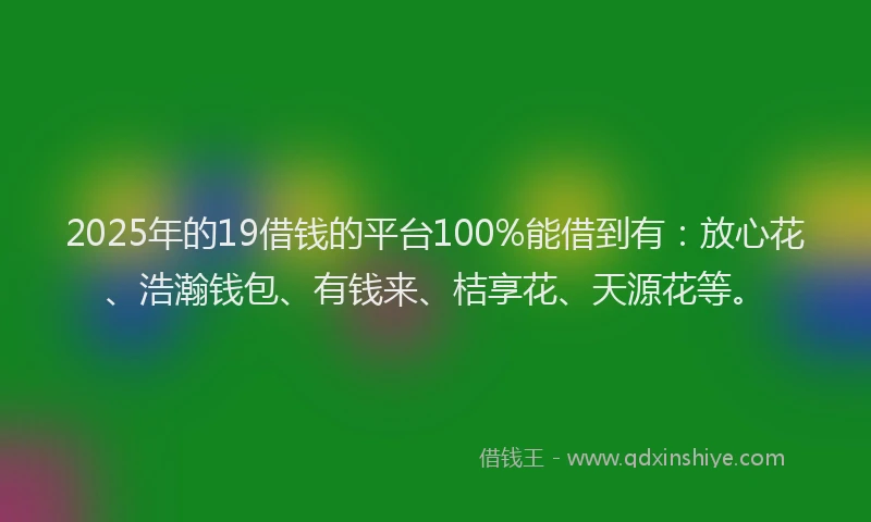 2025年的19借钱的平台100%能借到有：放心花、浩瀚钱包、有钱来、桔享花、天源花等。