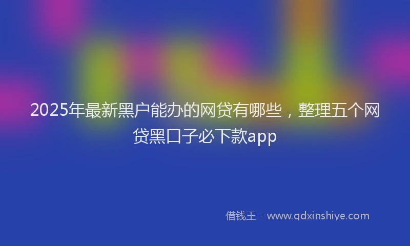 2025年最新黑户能办的网贷有哪些，整理五个网贷黑口子必下款app