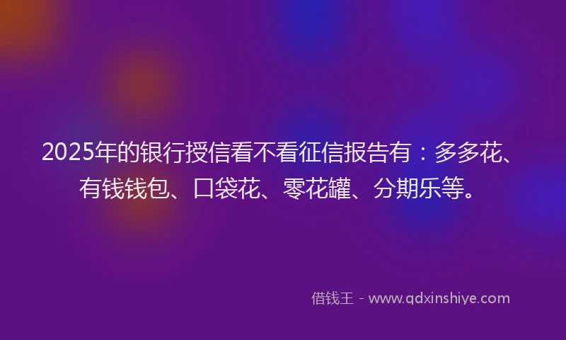 2025年的银行授信看不看征信报告有：多多花、有钱钱包、口袋花、零花罐、分期乐等。