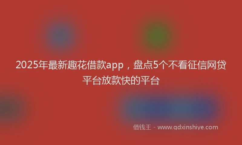 2025年最新趣花借款app，盘点5个不看征信网贷平台放款快的平台