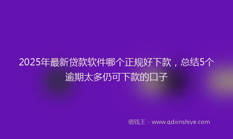 2025年最新贷款软件哪个正规好下款，总结5个逾期太多仍可下款的口子