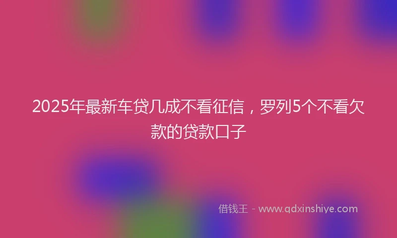 2025年最新车贷几成不看征信，罗列5个不看欠款的贷款口子