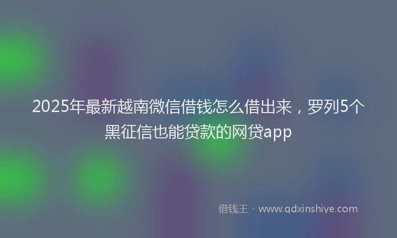 2025年最新越南微信借钱怎么借出来，罗列5个黑征信也能贷款的网贷app