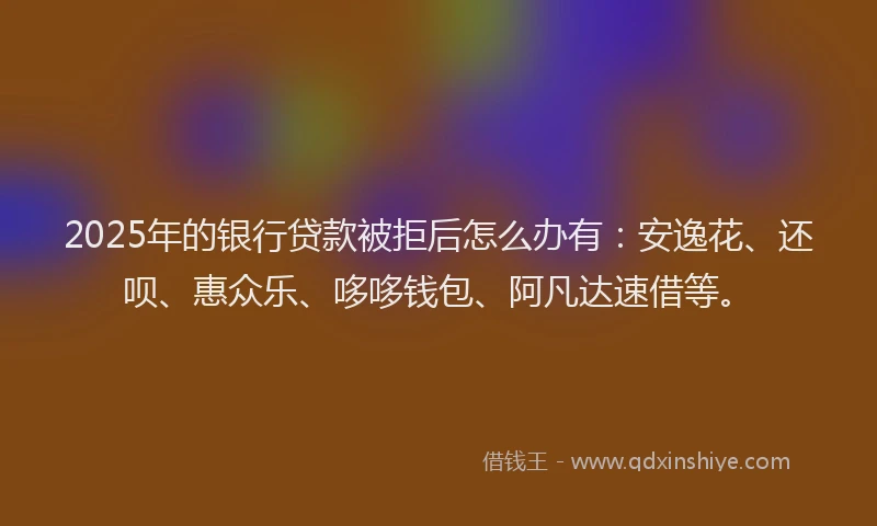 2025年的银行贷款被拒后怎么办有：安逸花、还呗、惠众乐、哆哆钱包、阿凡达速借等。