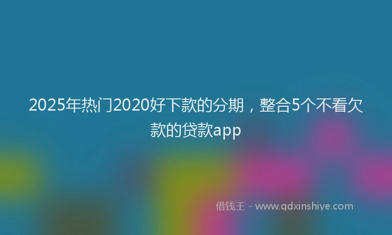 2025年热门2020好下款的分期，整合5个不看欠款的贷款app