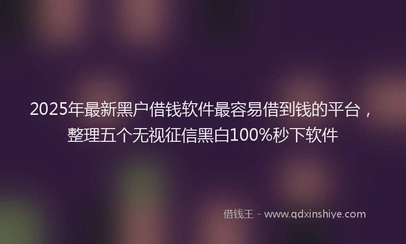 2025年最新黑户借钱软件最容易借到钱的平台，整理五个无视征信黑白100%秒下软件