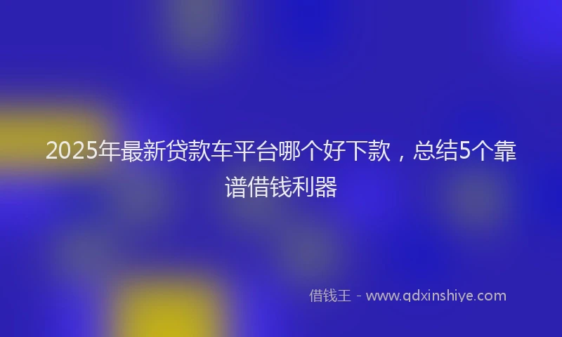 2025年最新贷款车平台哪个好下款，总结5个靠谱借钱利器