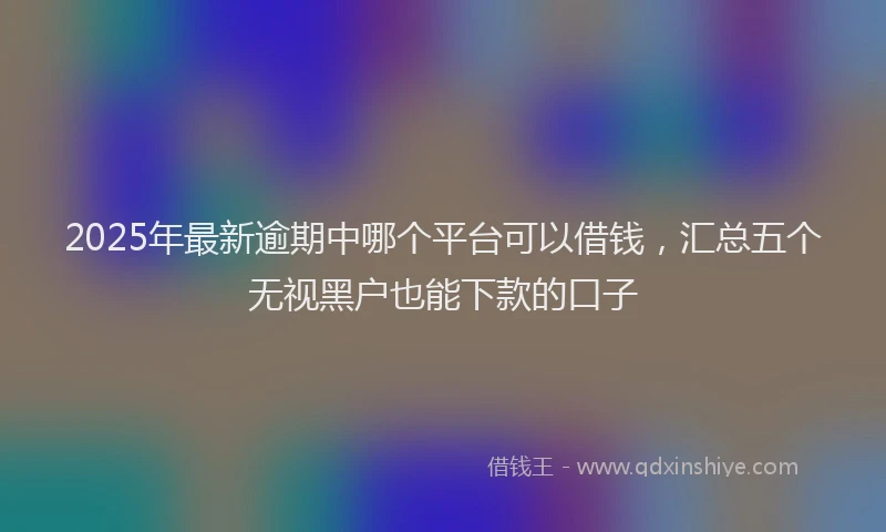 2025年最新逾期中哪个平台可以借钱，汇总五个无视黑户也能下款的口子