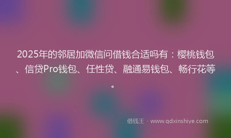 2025年的邻居加微信问借钱合适吗有：樱桃钱包、信贷Pro钱包、任性贷、融通易钱包、畅行花等。