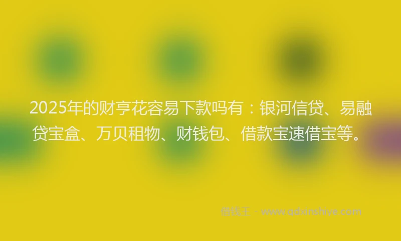 2025年的财亨花容易下款吗有：银河信贷、易融贷宝盒、万贝租物、财钱包、借款宝速借宝等。