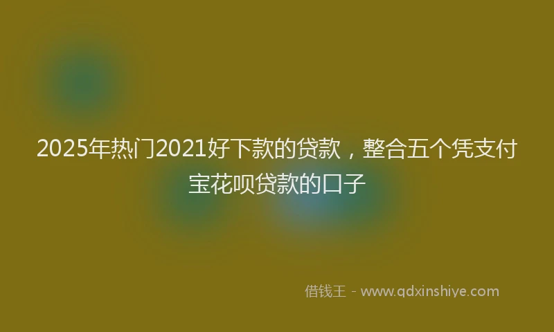 2025年热门2021好下款的贷款，整合五个凭支付宝花呗贷款的口子