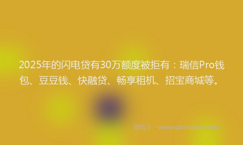 2025年的闪电贷有30万额度被拒有：瑞信Pro钱包、豆豆钱、快融贷、畅享租机、招宝商城等。