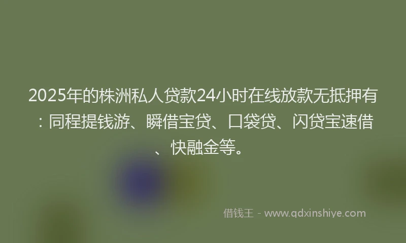 2025年的株洲私人贷款24小时在线放款无抵押有：同程提钱游、瞬借宝贷、口袋贷、闪贷宝速借、快融金等。