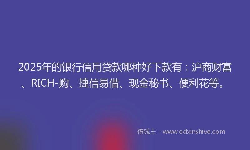 2025年的银行信用贷款哪种好下款有：沪商财富、RICH-购、捷信易借、现金秘书、便利花等。