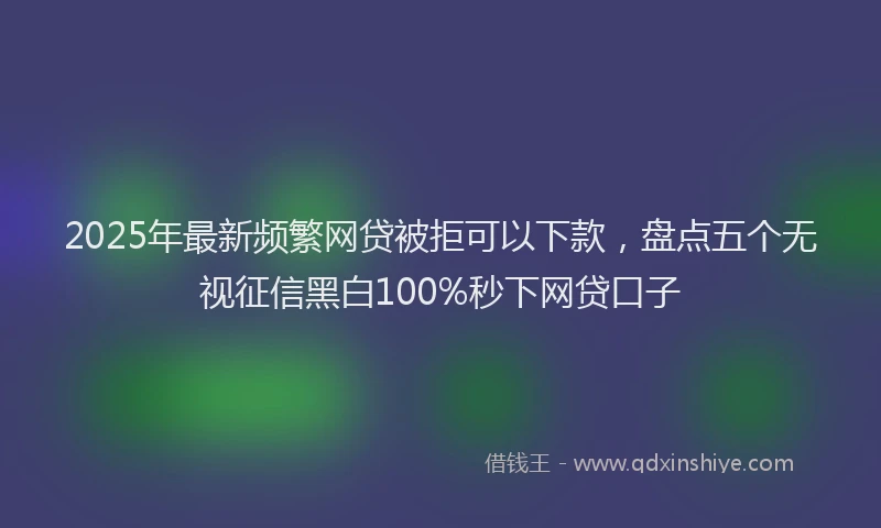 2025年最新频繁网贷被拒可以下款，盘点五个无视征信黑白100%秒下网贷口子