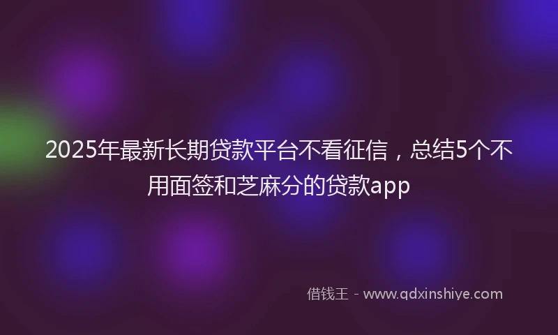 2025年最新长期贷款平台不看征信，总结5个不用面签和芝麻分的贷款app
