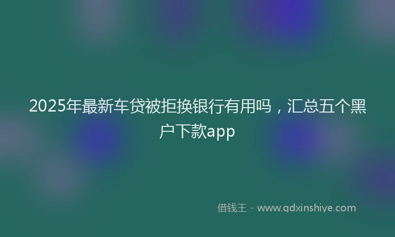 2025年最新车贷被拒换银行有用吗，汇总五个黑户下款app