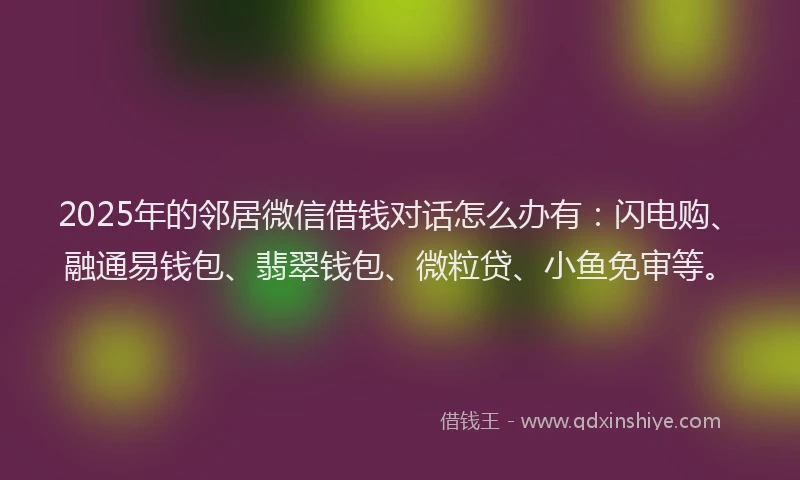 2025年的邻居微信借钱对话怎么办有：闪电购、融通易钱包、翡翠钱包、微粒贷、小鱼免审等。