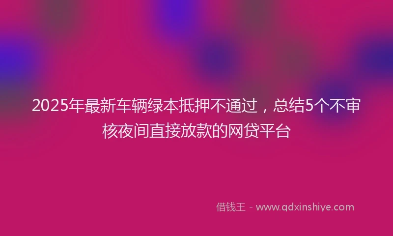 2025年最新车辆绿本抵押不通过，总结5个不审核夜间直接放款的网贷平台