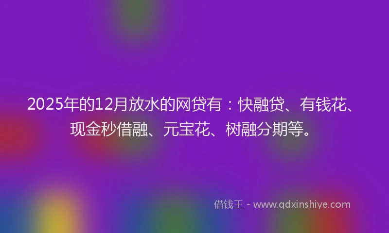 2025年的12月放水的网贷有：快融贷、有钱花、现金秒借融、元宝花、树融分期等。
