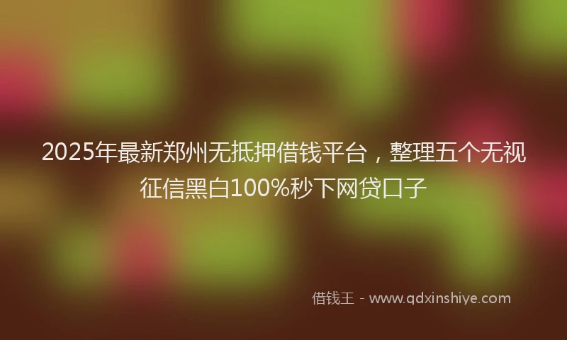 2025年最新郑州无抵押借钱平台，整理五个无视征信黑白100%秒下网贷口子