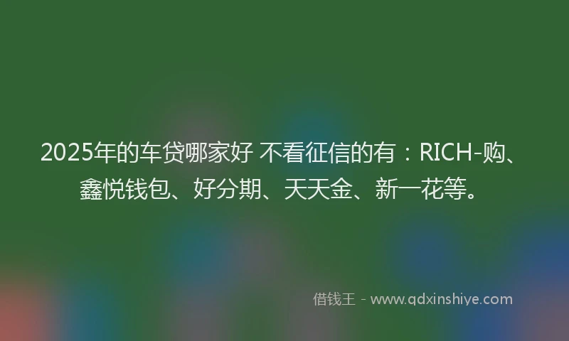 2025年的车贷哪家好 不看征信的有：RICH-购、鑫悦钱包、好分期、天天金、新一花等。