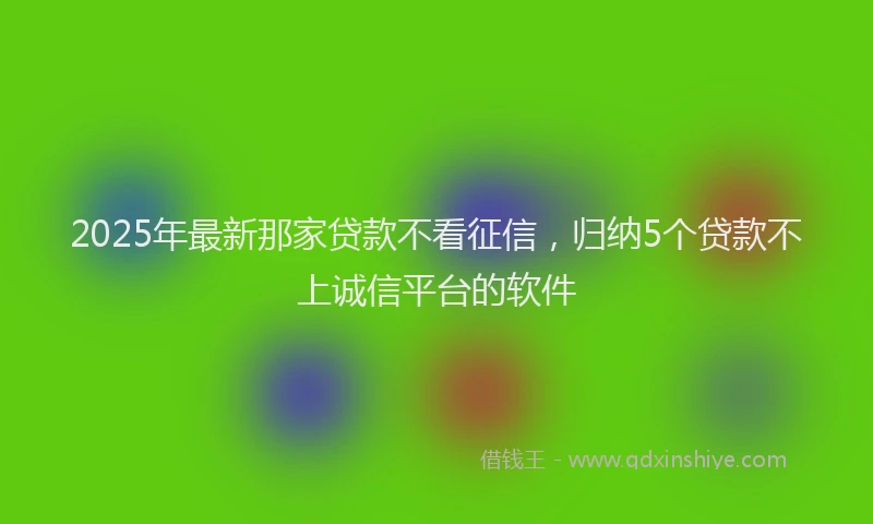 2025年最新那家贷款不看征信，归纳5个贷款不上诚信平台的软件