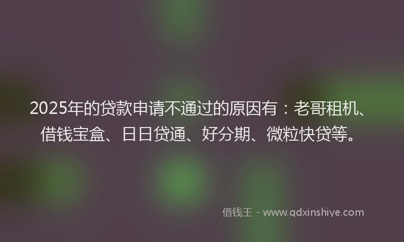 2025年的贷款申请不通过的原因有：老哥租机、借钱宝盒、日日贷通、好分期、微粒快贷等。