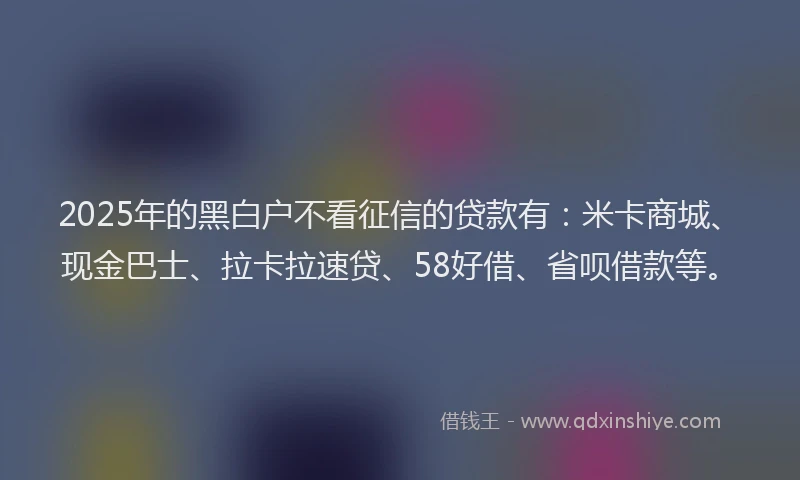 2025年的黑白户不看征信的贷款有：米卡商城、现金巴士、拉卡拉速贷、58好借、省呗借款等。