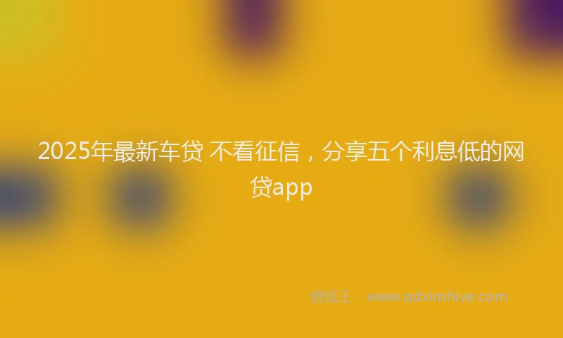 2025年最新车贷 不看征信，分享五个利息低的网贷app