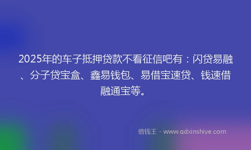 2025年的车子抵押贷款不看征信吧有：闪贷易融、分子贷宝盒、鑫易钱包、易借宝速贷、钱速借融通宝等。