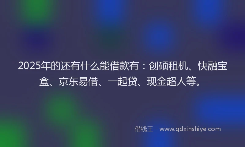 2025年的还有什么能借款有：创硕租机、快融宝盒、京东易借、一起贷、现金超人等。