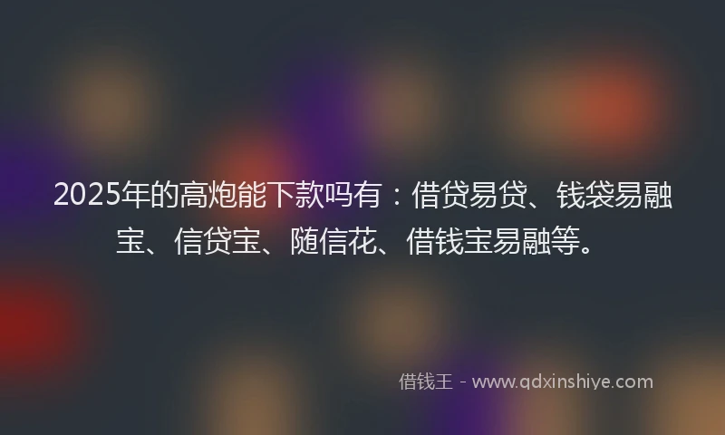 2025年的高炮能下款吗有：借贷易贷、钱袋易融宝、信贷宝、随信花、借钱宝易融等。