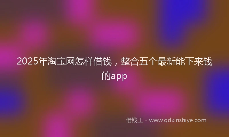 2025年淘宝网怎样借钱，整合五个最新能下来钱的app