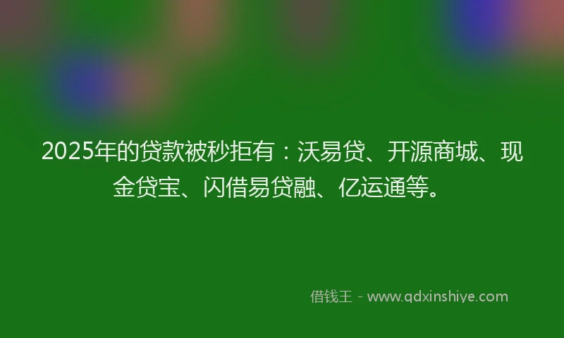 2025年的贷款被秒拒有：沃易贷、开源商城、现金贷宝、闪借易贷融、亿运通等。