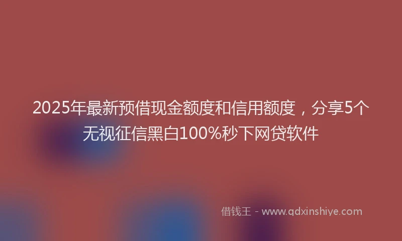 2025年最新预借现金额度和信用额度，分享5个无视征信黑白100%秒下网贷软件