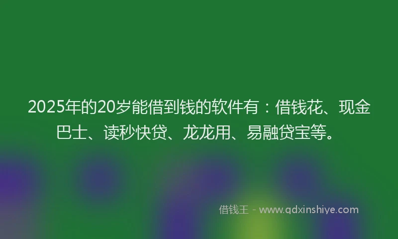 2025年的20岁能借到钱的软件有：借钱花、现金巴士、读秒快贷、龙龙用、易融贷宝等。