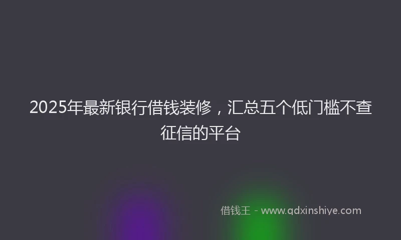 2025年最新银行借钱装修，汇总五个低门槛不查征信的平台