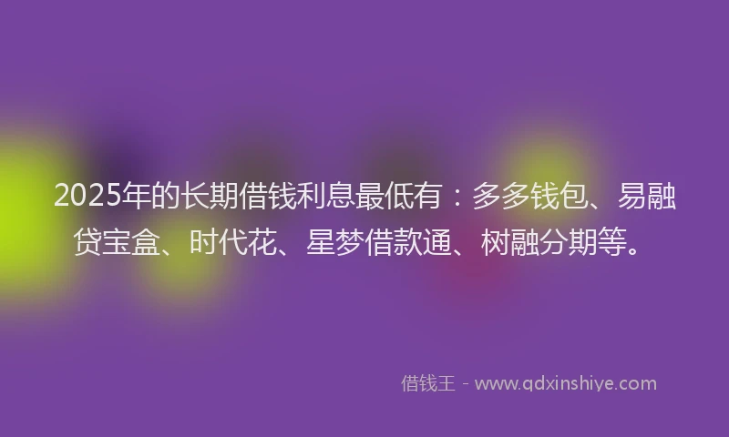 2025年的长期借钱利息最低有：多多钱包、易融贷宝盒、时代花、星梦借款通、树融分期等。