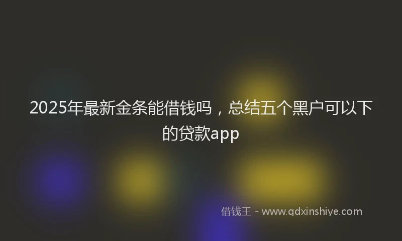 2025年最新金条能借钱吗，总结五个黑户可以下的贷款app