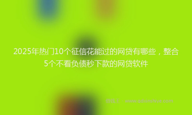 2025年热门10个征信花能过的网贷有哪些，整合5个不看负债秒下款的网贷软件