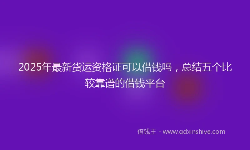 2025年最新货运资格证可以借钱吗，总结五个比较靠谱的借钱平台