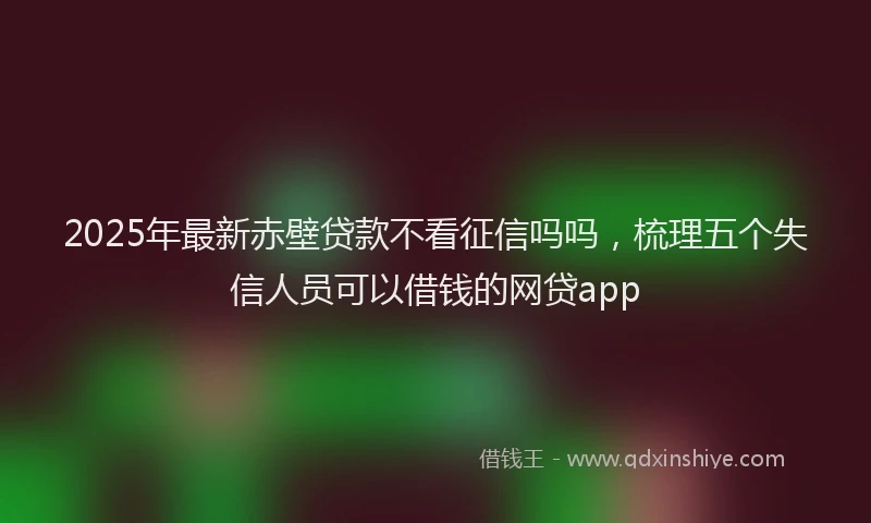 2025年最新赤壁贷款不看征信吗吗，梳理五个失信人员可以借钱的网贷app